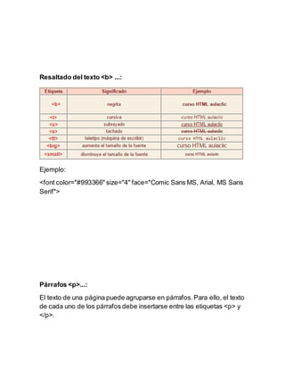 Resaltado del texto <b> ...:
Ejemplo:
<font color="#993366" size="4" face="Comic Sans MS, Arial, MS Sans
Serif">
Párrafos <p>...:
El texto de una página puede agruparse en párrafos.Para ello, el texto
de cada uno de los párrafos debe insertarse entre las etiquetas <p> y
</p>.
 