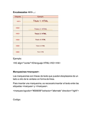 Encabezados <h1> ...:
Ejemplo:
<H2 align="center">Ellenguaje HTML</H2><H4>
Marquesinas<marquee>:
Las marquesinas son líneas de texto que puedendesplazarse de un
lado a otro de la ventana en forma de línea.
Para insertar una marquesina, es necesario insertar el texto entre las
etiquetas <marquee> y </marquee>.
<marquee bgcolor="#006699" behavior="alternate" direction="right">
Codigo:
 