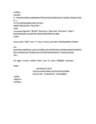 <HTML>
<HEAD>
<!--PAGINA WEBELABORADA PORDIEGO RODRIGUEZ YDANIEL ROBLES 905
//-->
<TITLE>EXPOGAMES 905</TITLE>
<BODY BGCOLOR="YELLOW">
<HR>
<marquee bgcolor="BLACK" behavior="alternate" direction="right">
BIENVENIDOS A NUESTRO WEB CORPORATIVA<BR>
</HR>
<font color="RED" size="7" face="Comic Sans MS">EXPOGAMES</FONT>
<P>
NUESTRA EMPRESA LLEVA 20 AÑOS DE EXPERIENCIA OFRECIENDOAPORTES
EN SISTEMAS DETEGNOLOGIA,ENTRETENIMIENTO YVIDEOJUEGOS.
</P>
<hr align="center" width="50%" size="5" color="990000" noshade>
<PRE>
COPYRIGHT2015
COLEGIO NACIONAL NICOLASESGUERRA
CALLE6 85 - 35 BOGOTA - COLOMBIA
</PRE>
</BODY>
</HTML>
 