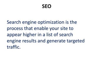 SEO

Search engine optimization is the
process that enable your site to
appear higher in a list of search
engine results and generate targeted
traffic.
 