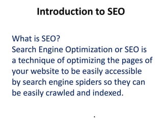 Introduction to SEO

What is SEO?
Search Engine Optimization or SEO is
a technique of optimizing the pages of
your website to be easily accessible
by search engine spiders so they can
be easily crawled and indexed.

                      .
 