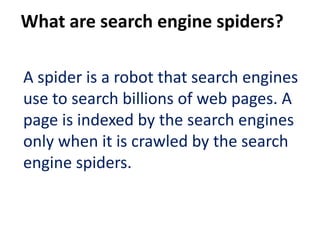 What are search engine spiders?

A spider is a robot that search engines
use to search billions of web pages. A
page is indexed by the search engines
only when it is crawled by the search
engine spiders.
 
