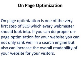 On Page Optimization


On page optimization is one of the very
first step of SEO which every webmaster
should look into. If you can do proper on-
page optimization for your website you can
not only rank well in a search engine but
also can increase the overall readability of
your website for your visitors.
 