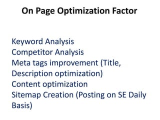 On Page Optimization Factor


Keyword Analysis
Competitor Analysis
Meta tags improvement (Title,
Description optimization)
Content optimization
Sitemap Creation (Posting on SE Daily
Basis)
 