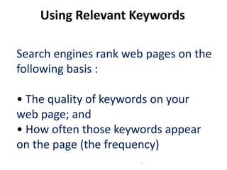 Using Relevant Keywords

Search engines rank web pages on the
following basis :

• The quality of keywords on your
web page; and
• How often those keywords appear
on the page (the frequency)
                       .
 