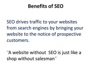 Benefits of SEO

SEO drives traffic to your websites
from search engines by bringing your
website to the notice of prospective
customers.

“A website without SEO is just like a
shop without salesman”
 