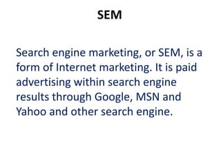 SEM

Search engine marketing, or SEM, is a
form of Internet marketing. It is paid
advertising within search engine
results through Google, MSN and
Yahoo and other search engine.
 