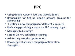 PPC
 Using Google Adword Tool and Google Editor.
 Responsible for Set up Google adword account for
  advertising
 Creating a new campaigns for different-2 country.
 Reviewing/providing analysis on PPC landing pages.
 Managing bid strategy
 Setting up PPC conversion tracking.
 A/B testing, website optimizer etc.
 Knowledge of advance campaign optimization
  strategies.
 