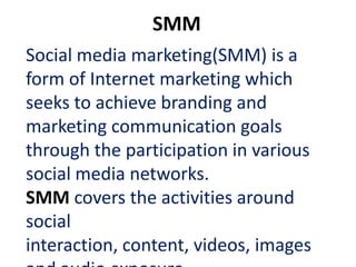 SMM
Social media marketing(SMM) is a
form of Internet marketing which
seeks to achieve branding and
marketing communication goals
through the participation in various
social media networks.
SMM covers the activities around
social
interaction, content, videos, images
 