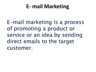 E- mail Marketing

E-mail marketing is a process
of promoting a product or
service or an idea by sending
direct emails to the target
customer.
 