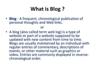 What is Blog ?
• Blog - A frequent, chronological publication of
  personal thoughts and Web links.
                       or
• A blog (also called term web log) is a type of
  website or part of a website supposed to be
  updated with new content from time to time.
  Blogs are usually maintained by an individual with
  regular entries of commentary, descriptions of
  events, or other material such as graphics or
  video. Entries are commonly displayed in reverse-
  chronological order.
 