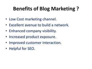 Benefits of Blog Marketing ?
•   Low Cost marketing channel.
•   Excellent avenue to build a network.
•   Enhanced company visibility.
•   Increased product exposure.
•   Improved customer Interaction.
•   Helpful for SEO.
 