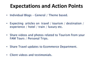 Expectations and Action Points
• Individual Blogs – General / Theme based.

• Expecting articles on travel / tourism / destination /
  experience / hotel / train / luxury etc.

• Share videos and photos related to Tourism from your
  FAM Tours / Personal Trips.

• Share Travel updates to Ecommerce Department.

• Client videos and testimonials.
 