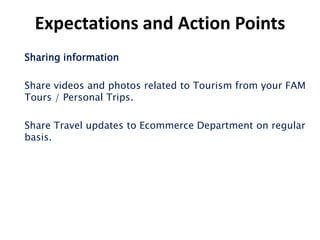 Expectations and Action Points
Sharing information

Share videos and photos related to Tourism from your FAM
Tours / Personal Trips.

Share Travel updates to Ecommerce Department on regular
basis.
 