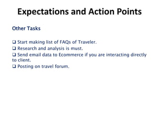 Expectations and Action Points
Other Tasks

 Start making list of FAQs of Traveler.
 Research and analysis is must.
 Send email data to Ecommerce if you are interacting directly
to client.
 Posting on travel forum.
 