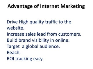 Advantage of Internet Marketing

Drive High quality traffic to the
website.
Increase sales lead from customers.
Build brand visibility in online.
Target a global audience.
Reach.
ROI tracking easy.
 