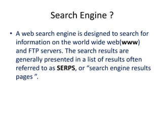 Search Engine ?
• A web search engine is designed to search for
  information on the world wide web(www)
  and FTP servers. The search results are
  generally presented in a list of results often
  referred to as SERPS, or “search engine results
  pages ”.
 