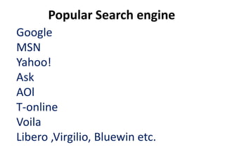 Popular Search engine
Google
MSN
Yahoo!
Ask
AOl
T-online
Voila
Libero ,Virgilio, Bluewin etc.
 