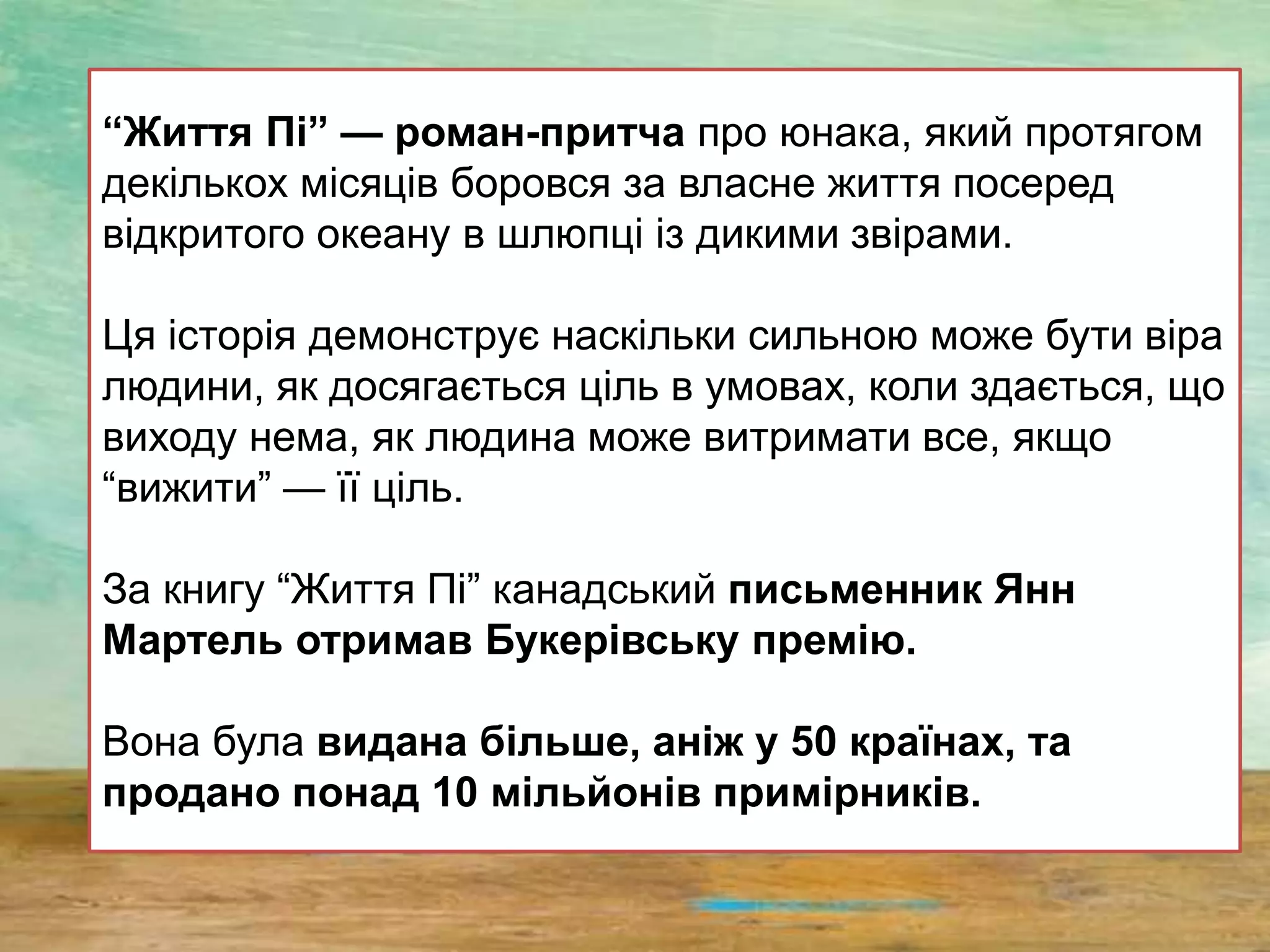 “Життя Пі” — роман-притча про юнака, який протягом
декількох місяців боровся за власне життя посеред
відкритого океану в шлюпці із дикими звірами.
Ця історія демонструє наскільки сильною може бути віра
людини, як досягається ціль в умовах, коли здається, що
виходу нема, як людина може витримати все, якщо
“вижити” — її ціль.
За книгу “Життя Пі” канадський письменник Янн
Мартель отримав Букерівську премію.
Вона була видана більше, аніж у 50 країнах, та
продано понад 10 мільйонів примірників.
 