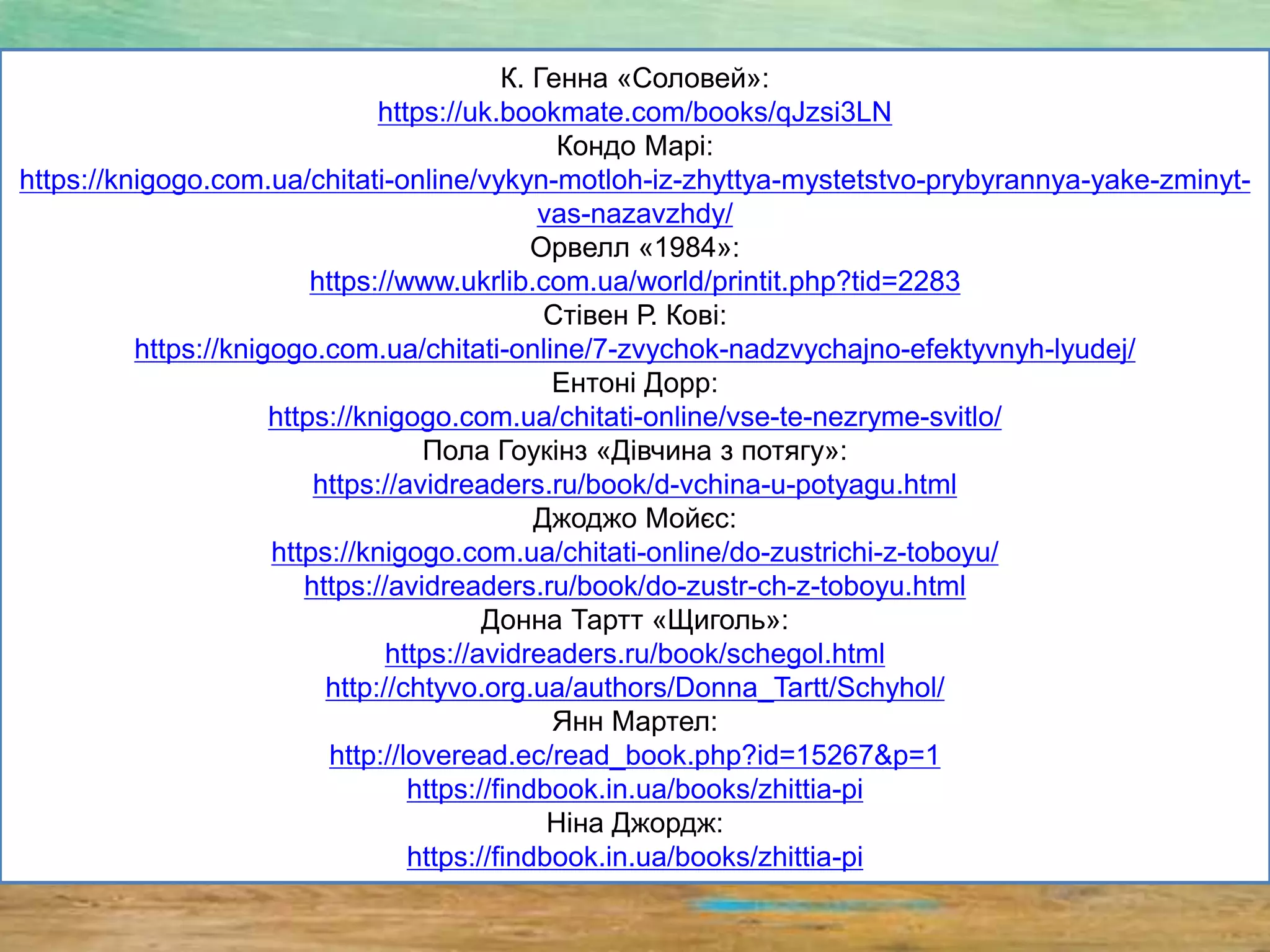 К. Генна «Соловей»:
https://uk.bookmate.com/books/qJzsi3LN
Кондо Марі:
https://knigogo.com.ua/chitati-online/vykyn-motloh-iz-zhyttya-mystetstvo-prybyrannya-yake-zminyt-
vas-nazavzhdy/
Орвелл «1984»:
https://www.ukrlib.com.ua/world/printit.php?tid=2283
Стівен Р. Кові:
https://knigogo.com.ua/chitati-online/7-zvychok-nadzvychajno-efektyvnyh-lyudej/
Ентоні Дорр:
https://knigogo.com.ua/chitati-online/vse-te-nezryme-svitlo/
Пола Гоукінз «Дівчина з потягу»:
https://avidreaders.ru/book/d-vchina-u-potyagu.html
Джоджо Мойєс:
https://knigogo.com.ua/chitati-online/do-zustrichi-z-toboyu/
https://avidreaders.ru/book/do-zustr-ch-z-toboyu.html
Донна Тартт «Щиголь»:
https://avidreaders.ru/book/schegol.html
http://chtyvo.org.ua/authors/Donna_Tartt/Schyhol/
Янн Мартел:
http://loveread.ec/read_book.php?id=15267&p=1
https://findbook.in.ua/books/zhittia-pi
Ніна Джордж:
https://findbook.in.ua/books/zhittia-pi
 