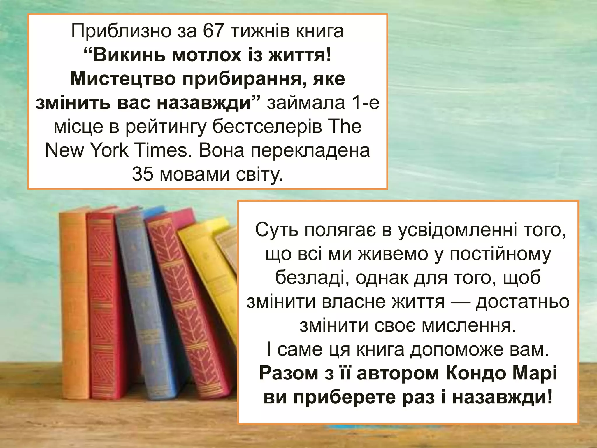 Суть полягає в усвідомленні того,
що всі ми живемо у постійному
безладі, однак для того, щоб
змінити власне життя — достатньо
змінити своє мислення.
І саме ця книга допоможе вам.
Разом з її автором Кондо Марі
ви приберете раз і назавжди!
Приблизно за 67 тижнів книга
“Викинь мотлох із життя!
Мистецтво прибирання, яке
змінить вас назавжди” займала 1-е
місце в рейтингу бестселерів The
New York Times. Вона перекладена
35 мовами світу.
 