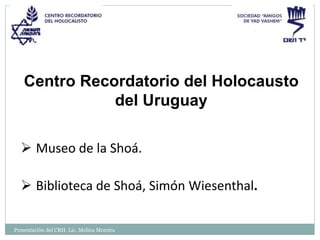 Presentación del CRH. Lic. Melina Moreira
Centro Recordatorio del Holocausto
del Uruguay
 Museo de la Shoá.
 Biblioteca de Shoá, Simón Wiesenthal.
 