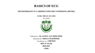 BASICS OF ECG
PHYSIOTHERAPY IN CARDIOPULMONARY CONDITIONS (BPT402)
JAMIA MILLIA ISLAMIA
New-Delhi
Submitted to- Dr. JAMAL ALI MOIZ (PhD)
Submitted by- SHOAA MAHMOOD
Enrollment no.- 17BPT035
BPT 4th YEAR
2020-2021
CPRS
 