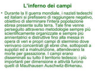 L’inferno dei campi
• Durante la II guerra mondiale, i nazisti tedeschi
  ed italiani si prefissero di raggiungere negativo,
  obiettivo di sterminare l'intera popolazione
  ebrea presente sulla terra. Tale fine venne
  perseguito attraverso metodologie sempre più
  scientificamente organizzate e sempre più
  annientatrici e distruttive fino alla messa in
  opera di veri e propri campi di sterminio dove
  venivano concentrati gli ebrei che, sottoposti a
  supplizi ed a malnutrizione, attendevano la
  morte per gassazione. I campi erano
  disseminati su tutto il territorio tedesco; i più
  importanti per dimensione e attività furono
  quelli di Mauthausen Auschwitz-Birkenau.
 