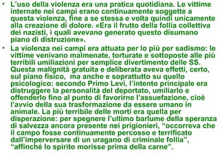 • L’uso della violenza era una pratica quotidiana. Le vittime
  internate nei campi erano continuamente soggette a
  questa violenza, fine a se stessa e volta quindi unicamente
  alla creazione di dolore. «Era il frutto della follia collettiva
  dei nazisti, i quali avevano generato questo disumano
  piano di distruzione».
• La violenza nei campi era attuata per lo più per sadismo: le
  vittime venivano malmenate, torturate e sottoposte alle più
  terribili umiliazioni per semplice divertimento delle SS.
  Questa malignità gratuita e deliberata aveva effetti, certo,
  sul piano fisico, ma anche e soprattutto su quello
  psicologico: secondo Primo Levi, l’intento principale era
  distruggere la personalità del deportato, umiliarlo e
  offenderlo fino al punto di favorirne l’assuefazione, cioè
  l’avvio della sua trasformazione da essere umano in
  animale. La più terribile delle morti era quella per
  disperazione: per spegnere l’ultimo barlume della speranza
  di salvezza ancora presente nei prigionieri, “occorreva che
  il campo fosse continuamente percosso e terrificato
  dall’imperversare di un uragano di criminale follia”,
  “affinché lo spirito morisse prima della carne”.
 