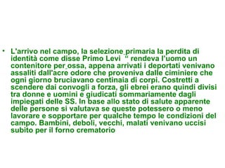 • L'arrivo nel campo, la selezione primaria la perdita di
  identità come disse Primo Levi “ rendeva l’uomo un
  contenitore per ossa, appena arrivati i deportati venivano
  assaliti dall'acre odore che proveniva dalle ciminiere che
  ogni giorno bruciavano centinaia di corpi. Costretti a
  scendere dai convogli a forza, gli ebrei erano quindi divisi
  tra donne e uomini e giudicati sommariamente dagli
  impiegati delle SS. In base allo stato di salute apparente
  delle persone si valutava se queste potessero o meno
  lavorare e sopportare per qualche tempo le condizioni del
  campo. Bambini, deboli, vecchi, malati venivano uccisi
  subito per il forno crematorio
 
