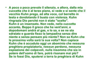 • A poco a poco prevale il silenzio, e allora, dalla mia
  cuccetta che è al terzo piano, si vede e si sente che il
  vecchio Kuhn prega, ad alta voce, col berretto in
  testa e dondolando il busto con violenza. Kuhn
  ringrazia Dio perché non è stato "scelto".
  Kuhn è un insensato. Non vede, nella cuccetta
  accanto, Beppo il greco che ha vent'anni, e
  dopodomani andrà al gas, e lo sa, e se ne sta
  sdraiato e guarda fisso la lampadina senza dire
  niente e senza pensare più niente? Non sa Kuhn che
  la prossima volta sarà la sua volta? Non capisce
  Kuhn che è accaduto oggi un abominio che nessuna
  preghiera propiziatoria, nessun perdono, nessuna
  espiazione dei colpevoli, nulla insomma che sia in
  potere dell'uomo di fare, potrà risanare mai più?
  Se io fossi Dio, sputerei a terra la preghiera di Kuhn
 
