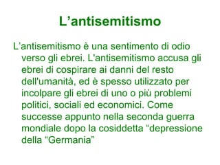 L’antisemitismo
L’antisemitismo è una sentimento di odio
  verso gli ebrei. L'antisemitismo accusa gli
  ebrei di cospirare ai danni del resto
  dell'umanità, ed è spesso utilizzato per
  incolpare gli ebrei di uno o più problemi
  politici, sociali ed economici. Come
  successe appunto nella seconda guerra
  mondiale dopo la cosiddetta “depressione
  della “Germania”
 