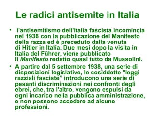 Le radici antisemite in Italia
• l'antisemitismo dell'Italia fascista incomincia
  nel 1938 con la pubblicazione del Manifesto
  della razza ed è preceduto dalla venuta
  di Hitler in Italia. Due mesi dopo la visita in
  Italia del Führer, viene pubblicato
  il Manifesto redatto quasi tutto da Mussolini.
• A partire dal 5 settembre 1938, una serie di
  disposizioni legislative, le cosiddette "leggi
  razziali fasciste” introducono una serie di
  pesanti discriminazioni nei confronti degli
  ebrei, che, tra l'altro, vengono espulsi da
  ogni incarico nella pubblica amministrazione,
  e non possono accedere ad alcune
  professioni.
 