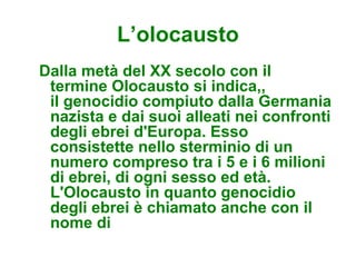 L’olocausto
Dalla metà del XX secolo con il
 termine Olocausto si indica,,
 il genocidio compiuto dalla Germania
 nazista e dai suoi alleati nei confronti
 degli ebrei d'Europa. Esso
 consistette nello sterminio di un
 numero compreso tra i 5 e i 6 milioni
 di ebrei, di ogni sesso ed età.
 L'Olocausto in quanto genocidio
 degli ebrei è chiamato anche con il
 nome di
 