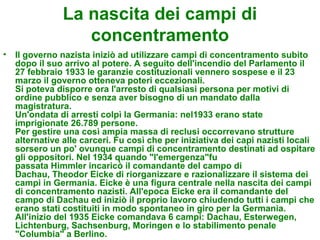 La nascita dei campi di
                   concentramento
•   Il governo nazista iniziò ad utilizzare campi di concentramento subito
    dopo il suo arrivo al potere. A seguito dell'incendio del Parlamento il
    27 febbraio 1933 le garanzie costituzionali vennero sospese e il 23
    marzo il governo otteneva poteri eccezionali.
    Si poteva disporre ora l'arresto di qualsiasi persona per motivi di
    ordine pubblico e senza aver bisogno di un mandato dalla
    magistratura.
    Un'ondata di arresti colpì la Germania: nel1933 erano state
    imprigionate 26.789 persone.
    Per gestire una così ampia massa di reclusi occorrevano strutture
    alternative alle carceri. Fu così che per iniziativa dei capi nazisti locali
    sorsero un po' ovunque campi di concentramento destinati ad ospitare
    gli oppositori. Nel 1934 quando "l'emergenza"fu
    passata Himmler incaricò il comandante del campo di
    Dachau, Theodor Eicke di riorganizzare e razionalizzare il sistema dei
    campi in Germania. Eicke è una figura centrale nella nascita dei campi
    di concentramento nazisti. All'epoca Eicke era il comandante del
    campo di Dachau ed iniziò il proprio lavoro chiudendo tutti i campi che
    erano stati costituiti in modo spontaneo in giro per la Germania.
    All'inizio del 1935 Eicke comandava 6 campi: Dachau, Esterwegen,
    Lichtenburg, Sachsenburg, Moringen e lo stabilimento penale
    "Columbia" a Berlino.
 
