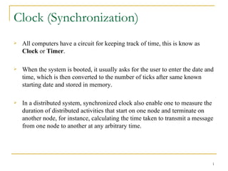 Clock (Synchronization)
   All computers have a circuit for keeping track of time, this is know as
    Clock or Timer.

   When the system is booted, it usually asks for the user to enter the date and
    time, which is then converted to the number of ticks after same known
    starting date and stored in memory.

   In a distributed system, synchronized clock also enable one to measure the
    duration of distributed activities that start on one node and terminate on
    another node, for instance, calculating the time taken to transmit a message
    from one node to another at any arbitrary time.




                                                                                1
 