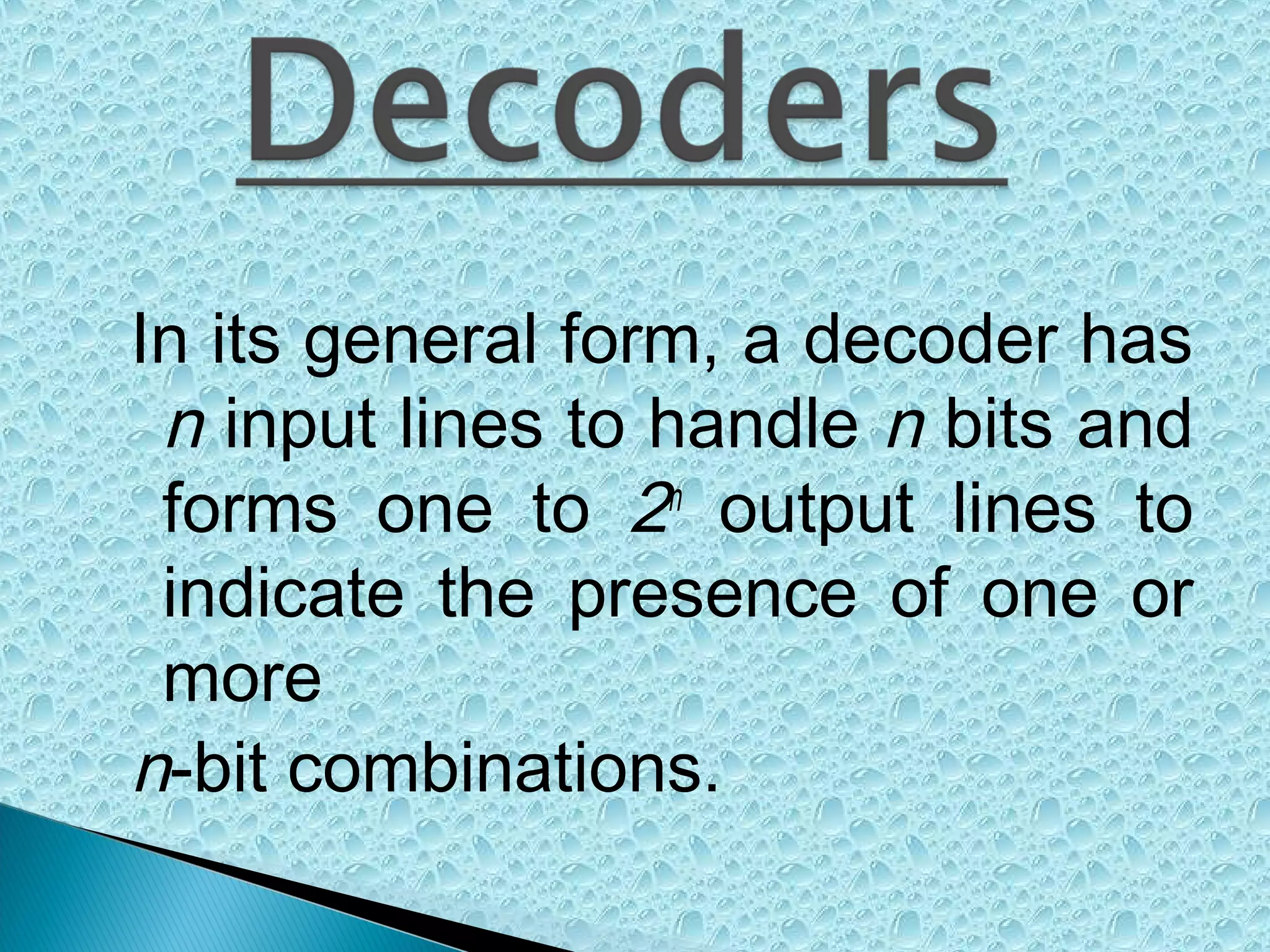 In its general form, a decoder has
n input lines to handle n bits and
forms one to 2n output lines to
indicate the presence of one or
more
n-bit combinations.

 