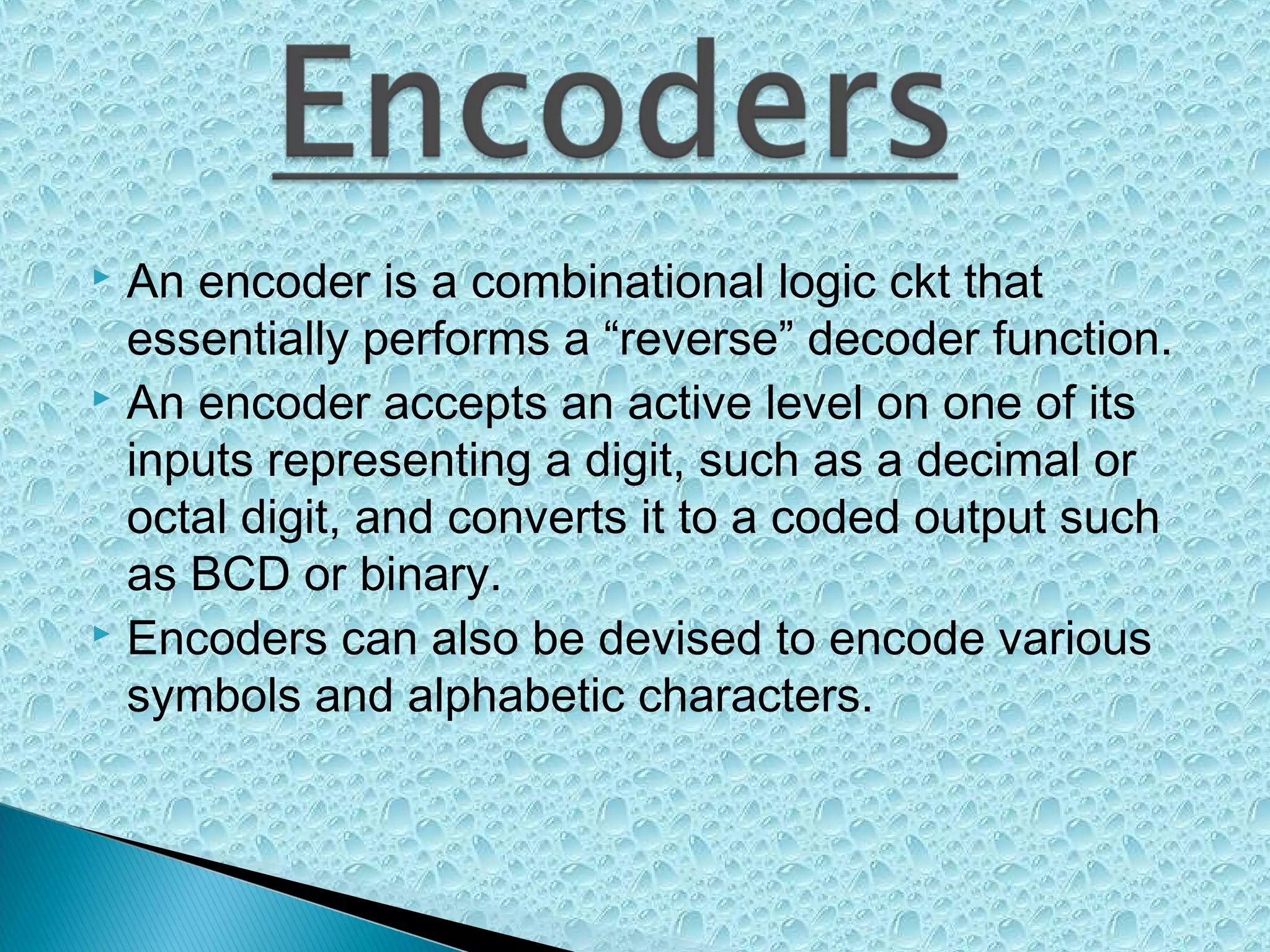An encoder is a combinational logic ckt that
essentially performs a “reverse” decoder function.
 An encoder accepts an active level on one of its
inputs representing a digit, such as a decimal or
octal digit, and converts it to a coded output such
as BCD or binary.
 Encoders can also be devised to encode various
symbols and alphabetic characters.


 