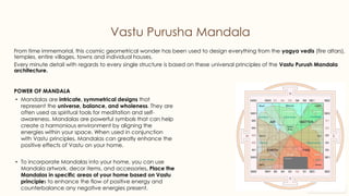preencoded.png
Vastu Purusha Mandala
From time immemorial, this cosmic geometrical wonder has been used to design everything from the yagya vedis (fire altars),
temples, entire villages, towns and individual houses.
Every minute detail with regards to every single structure is based on these universal principles of the Vastu Purush Mandala
architecture.
POWER OF MANDALA
• Mandalas are intricate, symmetrical designs that
represent the universe, balance, and wholeness. They are
often used as spiritual tools for meditation and self-
awareness. Mandalas are powerful symbols that can help
create a harmonious environment by aligning the
energies within your space. When used in conjunction
with Vastu principles, Mandalas can greatly enhance the
positive effects of Vastu on your home.
• To incorporate Mandalas into your home, you can use
Mandala artwork, decor items, and accessories. Place the
Mandalas in specific areas of your home based on Vastu
principles to enhance the flow of positive energy and
counterbalance any negative energies present.
 
