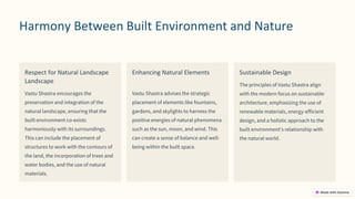 preencoded.png
Harmony Between Built Environment and Nature
Respect for Natural Landscape
Landscape
Vastu Shastra encourages the
preservation and integration of the
natural landscape, ensuring that the
built environment co-exists
harmoniously with its surroundings.
This can include the placement of
structures to work with the contours of
the land, the incorporation of trees and
water bodies, and the use of natural
materials.
Enhancing Natural Elements
Vastu Shastra advises the strategic
placement of elements like fountains,
gardens, and skylights to harness the
positive energies of natural phenomena
such as the sun, moon, and wind. This
can create a sense of balance and well-
being within the built space.
Sustainable Design
The principles of Vastu Shastra align
with the modern focus on sustainable
architecture, emphasizing the use of
renewable materials, energy-efficient
design, and a holistic approach to the
built environment's relationship with
the natural world.
 