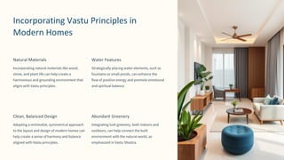 preencoded.png
Incorporating Vastu Principles in
Modern Homes
Natural Materials
Incorporating natural materials like wood,
stone, and plant life can help create a
harmonious and grounding environment that
aligns with Vastu principles.
Water Features
Strategically placing water elements, such as
fountains or small ponds, can enhance the
flow of positive energy and promote emotional
and spiritual balance.
Clean, Balanced Design
Adopting a minimalist, symmetrical approach
to the layout and design of modern homes can
help create a sense of harmony and balance
aligned with Vastu principles.
Abundant Greenery
Integrating lush greenery, both indoors and
outdoors, can help connect the built
environment with the natural world, as
emphasized in Vastu Shastra.
 