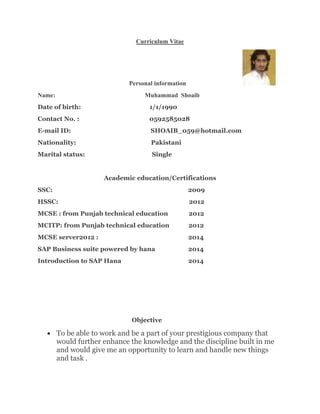 Curriculum Vitae
Personal information
Name: Muhammad Shoaib
Date of birth: 1/1/1990
Contact No. : 0592585028
E-mail ID: SHOAIB_059@hotmail.com
Nationality: Pakistani
Marital status: Single
Academic education/Certifications
SSC: 2009
HSSC: 2012
MCSE : from Punjab technical education 2012
MCITP: from Punjab technical education 2012
MCSE server2012 : 2014
SAP Business suite powered by hana 2014
Introduction to SAP Hana 2014
Objective
 To be able to work and be a part of your prestigious company that
would further enhance the knowledge and the discipline built in me
and would give me an opportunity to learn and handle new things
and task .
 