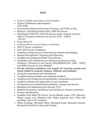 Skills
 Good in English and Arabic communication
 System & Networks administration,
LAN, WAN
 Connectivity Between Branches to Factory via IPVPN or DIA.
 Backups, Operating System 2003, 2008 Ent Server.
 Watchguard XTM-510, XTM-25 serious router / firewall, Creative
skills in managing networks and servers 2003 , 2008r2,
2012r2
 Cisco Hand On
 Creative skill on vm and Hyper v machines.
 SAP PI Server Installation .
 SAP IDES Server Installation .
 Installing, configuring and administering network technologies .
 Backup Management, Reporting and Recovery.
 Installed and configured DHCP Client/Server
 Installation and maintenance of Windows xp,Windows Vista,
Windows 7,Windows 8 and Server 2003/2008/2012r2 ,DNS , DHCP
and WINS Servers for the DOMAIN
 Provide technical assistance and support for incoming queries and
issues related to computer systems, software, and hardware
 Computer assembling and maintenance
 Troubleshooting hardware and software problems
 Installing and configuring the peripherals, components and drivers
 Installing software and application to user standards
 Configuring and troubleshooting desktops, laptops and servers .
 Managing and Maintaining the Servers, PC’s
 Network processing, centralized and distributive network connection
 Printers maintainence
 Installed Hard disks,CD Drives, Sound Blaster cards, CPU, Memory,
Power supply unit, Network card, Video graphics card, Hard disk
controller card on PC systems
 Office Package: Microsoft Word, Microsoft Excel, Microsoft Access,
Microsoft PowerPoint, Microsoft Outlook
 