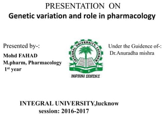 PRESENTATION ON
Genetic variation and role in pharmacology
Presented by-: Under the Guidence of-:
Dr.Anuradha mishraMohd FAHAD
M.pharm, Pharmacology
1st year
INTEGRAL UNIVERSITY,lucknow
session: 2016-2017
 