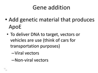 Gene addition
12
• Add genetic material that produces
ApoE
12
• To deliver DNA to target, vectors or
vehicles are use (think of cars for
transportation purposes)
–Viral vectors
–Non-viral vectors
 
