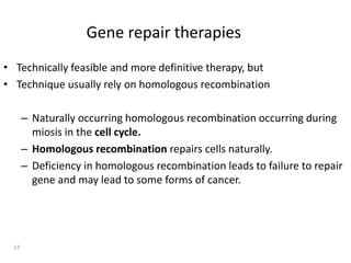 Gene repair therapies
• Technically feasible and more definitive therapy, but
• Technique usually rely on homologous recombination
– Naturally occurring homologous recombination occurring during
miosis in the cell cycle.
– Homologous recombination repairs cells naturally.
– Deficiency in homologous recombination leads to failure to repair
gene and may lead to some forms of cancer.
13
 