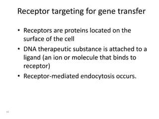 Receptor targeting for gene transfer
• Receptors are proteins located on the
surface of the cell
• DNA therapeutic substance is attached to a
ligand (an ion or molecule that binds to
receptor)
• Receptor-mediated endocytosis occurs.
16
 