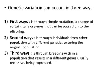 • Genetic variation can occurs in three ways
1) First ways : is through simple mutation, a change of
certain gene or genes that can be passed on to the
offspring.
2) Second ways : is through individuals from other
population with different genetics entering the
original population.
3) Third ways : is through breeding with in a
population that results in a different genes usually
recessive, being expressed.
 