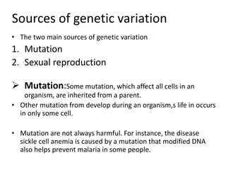 Sources of genetic variation
• The two main sources of genetic variation
1. Mutation
2. Sexual reproduction
 Mutation:Some mutation, which affect all cells in an
organism, are inherited from a parent.
• Other mutation from develop during an organism,s life in occurs
in only some cell.
• Mutation are not always harmful. For instance, the disease
sickle cell anemia is caused by a mutation that modified DNA
also helps prevent malaria in some people.
 