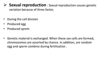  Sexual reproduction : Sexual reproduction causes genetic
variation because of three factor,
• During the cell division
• Produced egg
• Produced sprem
• Genetic material is exchanged. When these sex cells are formed,
chromosomes are assorted by chance. In addition, are random
egg and sperm combine during fertilization .
 